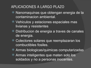 APLICACIONES A LARGO PLAZO Nanomaquinas que obtengan energia de la contaminacion ambiental. Vehiculos y estaciones espaciales mas livianas y resistentes Distribucion de energia a traves de canales de energia. Colectores solares que reemplazaran los combuctibles fosiles. Armas biologicas/quimicas computarizadas Armas inteligentes que maten solo los soldados y no a personas inocentes. 