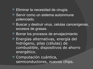 Eliminar la necesidad de cirugía. Servir como un sistema autoinmune potenciado. Buscar y destruir virus, celulas cancerigenas, excesos de grasas. Borrar los procesos de envejacimiento Energías alternativas, energía del hidrógeno, pilas (células) de combustible, dispositivos de ahorro energético. Computación cuántica, semiconductores, nuevos chips . 