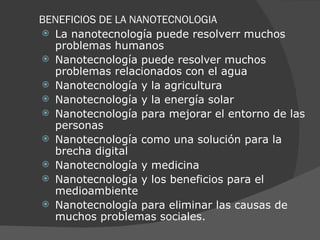 BENEFICIOS DE LA NANOTECNOLOGIA La nanotecnología puede resolver r  muchos problemas humanos Nanotecnología puede resolver muchos problemas relacionados con el agua  Nanotecnología y la agricultura  Nanotecnología y la energía solar  Nanotecnología para mejorar el entorno de las personas  Nanotecnología como una solución para la brecha digital Nanotecnología y medicina Nanotecnología y los beneficios para el medioambiente  Nanotecnología para eliminar las causas de muchos problemas sociales. 