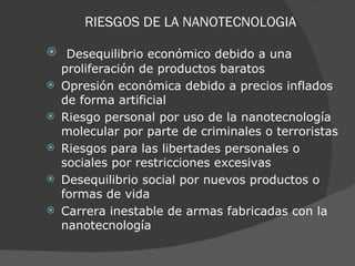 RIESGOS DE LA NANOTECNOLOGIA    Desequilibrio económico debido a una proliferación de productos baratos Opresión económica debido a precios inflados de forma artificial Riesgo personal por uso de la nanotecnología molecular por parte de criminales o terroristas Riesgos para las libertades personales o sociales por restricciones excesivas Desequilibrio social por nuevos productos o formas de vida Carrera inestable de armas fabricadas con la nanotecnología 
