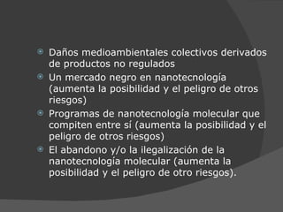 Daños medioambientales colectivos derivados de productos no regulados Un mercado negro en  nano tecnología (aumenta la posibilidad y el peligro de otros riesgos) Programas de nanotecnología molecular que compiten entre sí (aumenta la posibilidad y el peligro de otros riesgos) El abandono y/o la ilegalización de la nanotecnología molecular (aumenta la posibilidad y el peligro de otro riesgos). 