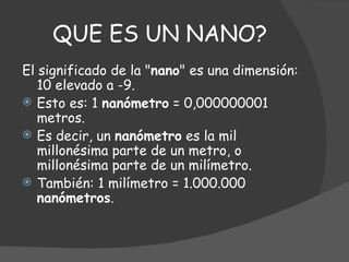 QUE ES UN NANO? El significado de la " nano " es una dimensión: 10 elevado a -9.  Esto es: 1  nanómetro  = 0,000000001 metros.  Es decir, un  nanómetro  es la mil millonésima parte de un metro, o millonésima parte de un milímetro.  También: 1 milímetro = 1.000.000  nanómetros . 