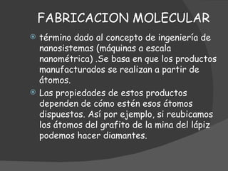 FABRICACION MOLECULAR término dado al concepto de ingeniería de nanosistemas (máquinas a escala nanométrica)  . Se basa en que los productos manufacturados se realizan a partir de átomos.  Las propiedades de estos productos dependen de cómo estén esos átomos dispuestos. Así por ejemplo, si reubicamos los átomos del grafito de la mina del lápiz podemos hacer diamantes.  