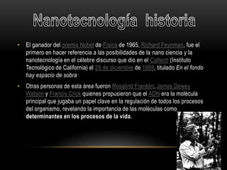 • El ganador del premio Nobel de Física de 1965, Richard Feynman, fue el
  primero en hacer referencia a las posibilidades de la nano ciencia y la
  nanotecnología en el célebre discurso que dio en el Caltech (Instituto
  Tecnológico de California) el 29 de diciembre de 1959, titulado En el fondo
  hay espacio de sobra
• Otras personas de esta área fueron Rosalind Franklin, James Dewey
  Watson y Francis Crick quienes propusieron que el ADN era la molécula
  principal que jugaba un papel clave en la regulación de todos los procesos
  del organismo, revelando la importancia de las moléculas como
  determinantes en los procesos de la vida.
 