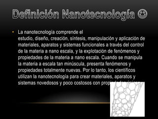 • La nanotecnología comprende el
  estudio, diseño, creación, síntesis, manipulación y aplicación de
  materiales, aparatos y sistemas funcionales a través del control
  de la materia a nano escala, y la explotación de fenómenos y
  propiedades de la materia a nano escala. Cuando se manipula
  la materia a escala tan minúscula, presenta fenómenos y
  propiedades totalmente nuevas. Por lo tanto, los científicos
  utilizan la nanotecnología para crear materiales, aparatos y
  sistemas novedosos y poco costosos con propiedades únicas .
 