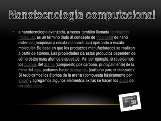 • a nanotecnología avanzada, a veces también llamada fabricación
  molecular, es un término dado al concepto de ingeniería de nano
  sistemas (máquinas a escala manométrica) operando a escala
  molecular. Se basa en que los productos manufacturados se realizan
  a partir de átomos. Las propiedades de estos productos dependen de
  cómo estén esos átomos dispuestos. Así por ejemplo, si reubicamos
  los átomos del grafito (compuesto por carbono, principalmente) de la
  mina del lápiz podemos hacer diamantes (carbono puro cristalizado).
  Si reubicamos los átomos de la arena (compuesta básicamente por
  sílice) y agregamos algunos elementos extras se hacen los chips de
  un ordenador.
 