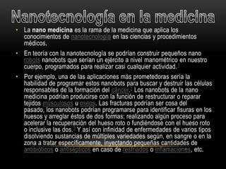 • La nano medicina es la rama de la medicina que aplica los
  conocimientos de nanotecnología en las ciencias y procedimientos
  médicos.
• En teoría con la nanotecnología se podrían construir pequeños nano
  robots nanobots que serían un ejército a nivel manométrico en nuestro
  cuerpo, programados para realizar casi cualquier actividad. 1
• Por ejemplo, una de las aplicaciones más prometedoras sería la
  habilidad de programar estos nanobots para buscar y destruir las células
  responsables de la formación del cáncer.2 Los nanobots de la nano
  medicina podrían producirse con la función de restructurar o reparar
  tejidos músculosos u oseos. Las fracturas podrían ser cosa del
  pasado, los nanobots podrían programarse para identificar fisuras en los
  huesos y arreglar éstos de dos formas; realizando algún proceso para
  acelerar la recuperación del hueso roto o fundiéndose con el hueso roto
  o inclusive las dos. 3 Y así con infinidad de enfermedades de varios tipos
  disolviendo sustancias de múltiples variedades según, en sangre o en la
  zona a tratar específicamente, inyectando pequeñas cantidades de
  antibióticos o antisépticos en caso de resfriados o inflamaciones, etc.
 