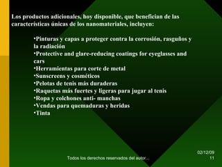 07/06/09 Todos los derechos reservados del autor... Los productos adicionales, hoy disponible, que benefician de las características únicas de los nanomateriales, incluyen: Pinturas y capas a proteger contra la corrosión, rasguños y la radiación  Protective and glare-reducing coatings for eyeglasses and cars  Herramientas para corte de metal  Sunscreens y cosméticos  Pelotas de tenis más duraderas  Raquetas más fuertes y ligeras para jugar al tenis  Ropa y colchones anti- manchas  Vendas para quemaduras y heridas  Tinta  
