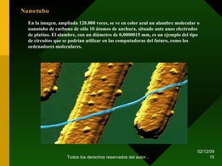 07/06/09 Todos los derechos reservados del autor... Nanotubo En la imagen, ampliada 120.000 veces, se ve en color azul un alambre molecular o nanotubo de carbono de sólo 10 átomos de anchura, situado ante unos electrodos de platino. El alambre, con un diámetro de 0,0000015 mm, es un ejemplo del tipo de circuitos que se podrían utilizar en las computadoras del futuro, como los ordenadores moleculares. 