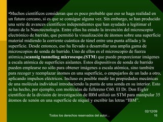 07/06/09 Todos los derechos reservados del autor... Muchos científicos consideran que es poco probable que eso se haga realidad en un futuro cercano, si es que se consigue alguna vez. Sin embargo, se han producido una serie de avances científicos independientes que han ayudado a legitimar el futuro de la Nanotecnologia. Entre ellos ha estado la invención del microscopio electrónico de barrido, que permitió la visualización de átomos sobre una superficie material midiendo la corriente cuántica de túnel entre una punta afilada y la superficie. Desde entonces, eso ha llevado a desarrollar una amplia gama de microscopios de sonda de barrido. Uno de ellos es el microscopio de fuerza atómica,( scannig tunneling   microscope.(STM ) que puede proporcionar imágenes a escala atómica de superficies aislantes. Estos dispositivos de sonda de barrido pueden emplearse no sólo para obtener imágenes a escala atómica, sino también para recoger y reemplazar átomos en una superficie, o empujarlos de un lado a otro, aplicando impulsos eléctricos. Incluso es posible medir las propiedades mecánicas de una molécula individual introduciendo la punta de una sonda en su interior. Esto se ha hecho, por ejemplo, con moléculas de fullereno C60. El Dr. Don Eigler científico de la división de investigación de IBM utilizó un STM para manipular 35 átomos de xenón en una superficie de níquel y escribir las letras “IBM”. 