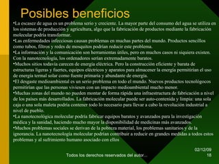 Posibles beneficios 07/06/09 Todos los derechos reservados del autor... La escasez de agua es un problema serio y creciente. La mayor parte del consumo del agua se utiliza en los sistemas de producción y agricultura, algo que la fabricación de productos mediante la fabricación molecular podría transformar.  Las enfermedades infecciosas causan problemas en muchas partes del mundo. Productos sencillos como tubos, filtros y redes de mosquitos podrían reducir este problema.  La información y la comunicación son herramientas útiles, pero en muchos casos ni siquiera existen. Con la nanotecnología, los ordenadores serían extremadamente baratos.  Muchos sitios todavía carecen de energía eléctrica. Pero la construcción eficiente y barata de estructuras ligeras y fuertes, equipos eléctricos y aparatos para almacener la energía permitirían el uso de energía termal solar como fuente primaria y abundante de energía.  El desgaste medioambiental es un serio problema en todo el mundo. Nuevos productos tecnológocos permitirían que las personas viviesen con un impacto medioambiental mucho menor.  Muchas zonas del mundo no pueden montar de forma rápida una infraestructura de fabricación a nivel de los países más desarrollados. La fabricación molecular puede ser auto-contenida y limpia: una sola caja o una sola maleta podría contener todo lo necesario para llevar a cabo la revolución industrial a nivel de pueblo.  La nanotecnológica molecular podría fabricar equipos baratos y avanzados para la investigación médica y la sanidad, haciendo mucho mayor la disponibilidad de medicinas más avanzados.  Muchos problemas sociales se derivan de la pobreza material, los problemas sanitarios y de la ignorancia. La nanotecnología molecular podrían contribuir a reducir en grandes medidas a todos estos problemas y al sufrimiento humano asociado con ellos 