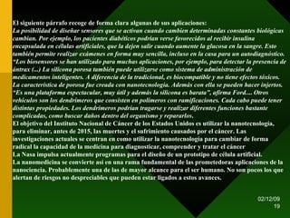 07/06/09 El siguiente párrafo recoge de forma clara algunas de sus aplicaciones: La posibilidad de diseñar sensores que se activan cuando cambien determinadas constantes biológicas cambian. Por ejemplo, los pacientes diabéticos podrían verse favorecidos al recibir insulina encapsulada en células artificiales, que la dejen salir cuando aumente la glucosa en la sangre. Esto también permite realizar exámenes en forma muy sencilla, incluso en la casa para un autodiagnóstico. “Los biosensores se han utilizado para muchas aplicaciones, por ejemplo, para detectar la presencia de ántrax (...) La silicona porosa también puede utilizarse como sistema de administración de medicamentos inteligentes. A diferencia de la tradicional, es biocompatible y no tiene efectos tóxicos. La característica de porosa fue creada con nanotecnología. Además con ella se pueden hacer injertos. “Es una plataforma espectacular, muy útil y además la silicona es barata”, afirma Ford. ...  Otros vehículos son los dendrímeros que consisten en polímeros con ramificaciones. Cada cabo puede tener distintas propiedades. Los dendrímeros podrían tragarse y realizar diferentes funciones bastante complicadas, como buscar daños dentro del organismo y repararlos . El objetivo del Instituto Nacional de Cáncer de los Estados Unidos es utilizar la nanotecnología, para eliminar, antes de 2015, las muertes y el sufrimiento causados por el cáncer. Las investigaciones actuales se centran en como utilizar la nanotecnología para cambiar de forma radical la capacidad de la medicina para diagnosticar, comprender y tratar el cáncer  La Nasa impulsa actualmente programas para el diseño de un prototipo de célula artificial. La nanomedicina se convierte así en una rama fundamental de las prometedoras aplicaciones de la nanociencia. Probablemente una de las de mayor alcance para el ser humano. No son pocos los que alertan de riesgos no despreciables que pueden estar ligados a estos avances.  