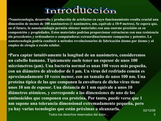 07/06/09 Todos los derechos reservados del autor... Nanotecnología, desarrollo y producción de artefactos en cuyo funcionamiento resulta crucial una dimensión de menos de 100 nanómetros (1 nanómetro, nm, equivale a 10-9 metros). Se espera que, en el futuro, la nanotecnología permita obtener materiales con una enorme precisión en su composición y propiedades. Estos materiales podrían proporcionar estructuras con una resistencia sin precedentes y ordenadores o computadoras extraordinariamente compactos y potentes. La nanotecnología podría conducir a métodos revolucionarios de fabricación átomo por átomo y al empleo de cirugía a escala celular. Introducción Para captar intuitivamente la longitud de un nanómetro, consideremos un cabello humano. Típicamente suele tener un espesor de unos 100 micrómetros (µm). Una bacteria normal es unas 100 veces más pequeña, con un diámetro de alrededor de 1 µm. Un virus del resfriado común es aproximadamente 10 veces menor, con un tamaño de unos 100 nm. Una proteína típica de las que componen la envoltura de dicho virus tiene unos 10 nm de espesor. Una distancia de 1 nm equivale a unos 10 diámetros atómicos, y corresponde a las dimensiones de uno de los aminoácidos que componen esa proteína. Por tanto, puede verse que 1 nm supone una tolerancia dimensional extremadamente pequeña, pero ya hay varias tecnologías que están próximas a alcanzarla. 