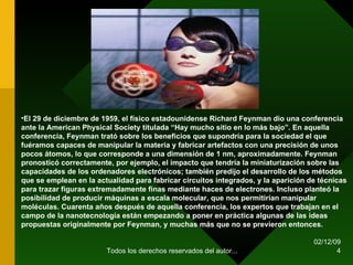 07/06/09 Todos los derechos reservados del autor... El 29 de diciembre de 1959, el físico estadounidense Richard Feynman dio una conferencia ante la American Physical Society titulada “Hay mucho sitio en lo más bajo”. En aquella conferencia, Feynman trató sobre los beneficios que supondría para la sociedad el que fuéramos capaces de manipular la materia y fabricar artefactos con una precisión de unos pocos átomos, lo que corresponde a una dimensión de 1 nm, aproximadamente. Feynman pronosticó correctamente, por ejemplo, el impacto que tendría la miniaturización sobre las capacidades de los ordenadores electrónicos; también predijo el desarrollo de los métodos que se emplean en la actualidad para fabricar circuitos integrados, y la aparición de técnicas para trazar figuras extremadamente finas mediante haces de electrones. Incluso planteó la posibilidad de producir máquinas a escala molecular, que nos permitirían manipular moléculas. Cuarenta años después de aquella conferencia, los expertos que trabajan en el campo de la nanotecnología están empezando a poner en práctica algunas de las ideas propuestas originalmente por Feynman, y muchas más que no se previeron entonces. 
