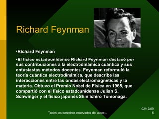 Richard  Feynman 07/06/09 Todos los derechos reservados del autor... Richard Feynman  El físico estadounidense Richard Feynman destacó por sus contribuciones a la electrodinámica cuántica y sus entusiastas métodos docentes. Feynman reformuló la teoría cuántica electrodinámica, que describe las interacciones entre las ondas electromagnéticas y la materia. Obtuvo el Premio Nobel de Física en 1965, que compartió con el físico estadounidense Julian S. Schwinger y el físico japonés Shin’ichiro Tomonaga. 