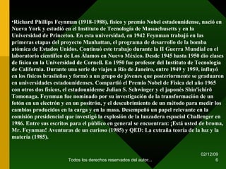 07/06/09 Todos los derechos reservados del autor... Richard Phillips Feynman (1918-1988), físico y premio Nobel estadounidense, nació en Nueva York y estudió en el Instituto de Tecnología de Massachusetts y en la Universidad de Princeton. En esta universidad, en 1942 Feynman trabajó en las primeras etapas del proyecto Manhattan, el programa de desarrollo de la bomba atómica de Estados Unidos. Continuó este trabajo durante la II Guerra Mundial en el laboratorio científico de Los Álamos en Nuevo México. Desde 1945 hasta 1950 dio clases de física en la Universidad de Cornell. En 1950 fue profesor del Instituto de Tecnología de California. Durante una serie de viajes a Río de Janeiro, entre 1949 y 1959, influyó en los físicos brasileños y formó a un grupo de jóvenes que posteriormente se graduaron en universidades estadounidenses. Compartió el Premio Nobel de Física del año 1965 con otros dos físicos, el estadounidense Julian S. Schwinger y el japonés Shin'ichirō Tomonaga. Feynman fue nominado por su investigación de la transformación de un fotón en un electrón y en un positrón, y el descubrimiento de un método para medir los cambios producidos en la carga y en la masa. Desempeñó un papel relevante en la comisión presidencial que investigó la explosión de la lanzadera espacial Challenger en 1986. Entre sus escritos para el público en general se encuentran: ¡Está usted de broma, Mr. Feynman! Aventuras de un curioso (1985) y QED: La extraña teoría de la luz y la materia (1985). 