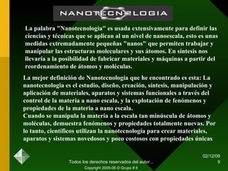 07/06/09 Todos los derechos reservados del autor... Copyright 2005-06 © Grupo # 6 La palabra "Nanotecnologia" es usada extensivamente para definir las ciencias y técnicas que se aplican al un nivel de nanoescala, esto es unas medidas extremadamente pequeñas "nanos" que permiten trabajar y manipular las estructuras moleculares y sus átomos. En síntesis nos llevaría a la posibilidad de fabricar materiales y máquinas a partir del reordenamiento de átomos y moléculas.   La mejor definición de Nanotecnología que he encontrado es esta: La nanotecnologia es el estudio, diseño, creación, síntesis, manipulación y aplicación de materiales, aparatos y sistemas funcionales a través del control de la materia a nano escala, y la explotación de fenómenos y propiedades de la materia a nano escala.  Cuando se manipula la materia a la escala tan minúscula de átomos y moléculas, demuestra fenómenos y propiedades totalmente nuevas. Por lo tanto, científicos utilizan la nanotecnología para crear materiales, aparatos y sistemas novedosos y poco costosos con propiedades únicas   