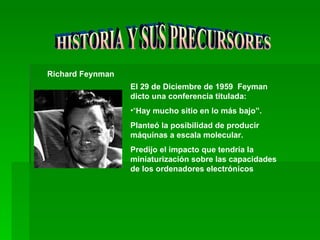HISTORIA Y SUS PRECURSORES Richard Feynman   El 29 de Diciembre de 1959  Feyman dicto una conferencia titulada: “ Hay mucho sitio en lo más bajo”.  Planteó la posibilidad de producir máquinas a escala molecular. Predijo el impacto que tendría la miniaturización sobre las capacidades de los ordenadores electrónicos   