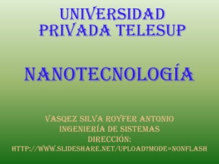 UNIVERSIDAD
      PRIVADA TELESUP

  nanotecnología

       VASQEZ SILVA ROYFER ANTONIO
          ingeniería de sistemas
                Dirección:
http://www.slideshare.net/upload?mode=nonflash
 