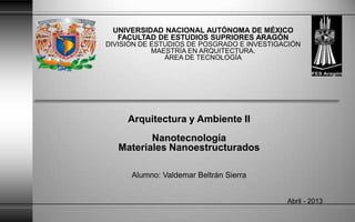 UNIVERSIDAD NACIONAL AUTÓNOMA DE MÉXICO
FACULTAD DE ESTUDIOS SUPRIORES ARAGÓN
DIVISIÓN DE ESTUDIOS DE POSGRADO E INVESTIGACIÓN
MAESTRÍA EN ARQUITECTURA.
ÁREA DE TECNOLOGÍA
Arquitectura y Ambiente II
Nanotecnología
Materiales Nanoestructurados
Alumno: Valdemar Beltrán Sierra
Abril - 2013
 
