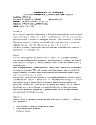 UNIVERSIDAD CENTRAL DEL ECUADOR
FACULTAD DE JURISPRUDENCIA, CIENCIAS POLÍTICAS Y SOCIALES
CARRERA: SOCIOLOGÍA
CURSO DE NIVELACIÓN DE CARRERA PARALELO: M07
MATERIA: ORGANIZACIÓN DEL APRENDIZAJE
NOMBRE: EDWIN VINICIO GUAMBA CUENCA
TEMA: NANOTECNOLOGÍA
DEFINICIÓN
Es un campo de las ciencias aplicadas que se dedica a la manipulación de la materia a una
escala menor que un micrómetro, es decir, a nivel de átomos y moléculas (nanomateriles).
Esta manipulación se produce en un rango de entre uno a cien nanómetros, se tiene una
idea de que un nanobot puede ser pequeño ejemplo uno de 50nm tiene el tamaño de 5
capas de moléculas o átomos, esto dependo que este hecho el nanobot.
Los científicos utilizan la nanotecnología para crear materiales, aparatos y sistemas novedosos y
poco costosos con propiedades únicas.
Historia
Richard Feynman ganador del premio Nobel en Física de 1965, fue el primero en hacer
referencia a las posibilidades de la nanociencia y la nanotecnología con su discurso que dio en el
Caltech (Instituto Tecnológico de California) el 29 de diciembre de 1959, titulado En el fondo hay
espacio de sobra.
Otros investigadores de esta área fueron Rosalind Franklin, James Dewey Watson y Francis Crick
quienes propusieron que el ADN era la molécula principal que juega un papel importante en la
regulación de todos los procesos del organismo. Revelando importancia de la molécula como
determinante en los procesos de la vida.
Con estos conocimientos pudieron modificar la estructura de la molécula por ejemplo el plástico
que utilizamos en la casa. Hoy en día la medicina tiene más interés en la investigación en el mundo
microscópico, ya que en él se encuentran posiblemente las alteraciones estructurales que
provocan las enfermedades, y no hay que decir de las ramas de la medicina que han salido más
beneficiadas como es la microbiología, inmunología, fisiología; han surgido también nuevas
ciencias como la Ingeniería Genética, que ha generado polémicas sobre las repercusiones de
procesos como la clonación o la eugenesia.
Aplicaciones
Según el informe de investigadores de la Univerisdad de Toronto, en Canadá, ñas 15 aplicaciones
más prometedoras.
Almacenamiento, producción y conversión de energía.
Armamento y sistemas de defensa.
Producción agrícola.
 