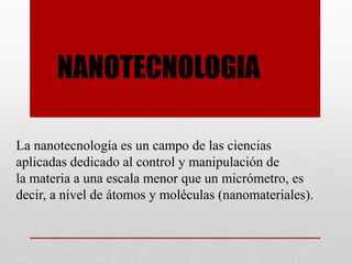 NANOTECNOLOGIA
La nanotecnología es un campo de las ciencias
aplicadas dedicado al control y manipulación de
la materia a una escala menor que un micrómetro, es
decir, a nivel de átomos y moléculas (nanomateriales).
 