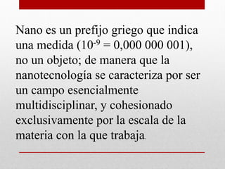 Nano es un prefijo griego que indica
una medida (10-9 = 0,000 000 001),
no un objeto; de manera que la
nanotecnología se caracteriza por ser
un campo esencialmente
multidisciplinar, y cohesionado
exclusivamente por la escala de la
materia con la que trabaja.
 