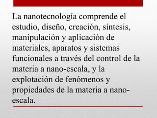 La nanotecnología comprende el
estudio, diseño, creación, síntesis,
manipulación y aplicación de
materiales, aparatos y sistemas
funcionales a través del control de la
materia a nano-escala, y la
explotación de fenómenos y
propiedades de la materia a nano-
escala.
 