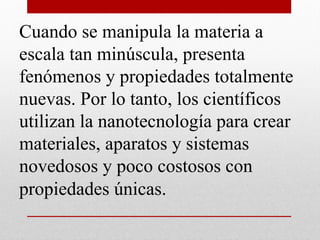 Cuando se manipula la materia a
escala tan minúscula, presenta
fenómenos y propiedades totalmente
nuevas. Por lo tanto, los científicos
utilizan la nanotecnología para crear
materiales, aparatos y sistemas
novedosos y poco costosos con
propiedades únicas.
 