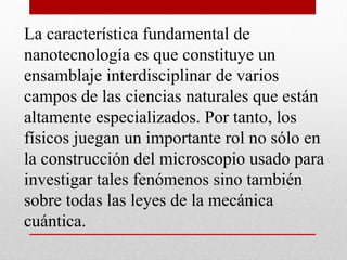 La característica fundamental de
nanotecnología es que constituye un
ensamblaje interdisciplinar de varios
campos de las ciencias naturales que están
altamente especializados. Por tanto, los
físicos juegan un importante rol no sólo en
la construcción del microscopio usado para
investigar tales fenómenos sino también
sobre todas las leyes de la mecánica
cuántica.
 