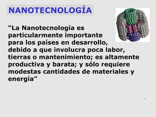 NANOTECNOLOGÍA
“La Nanotecnología es
particularmente importante
para los países en desarrollo,
debido a que involucra poca labor,
tierras o mantenimiento; es altamente
productiva y barata; y sólo requiere
modestas cantidades de materiales y
energía”
.

 