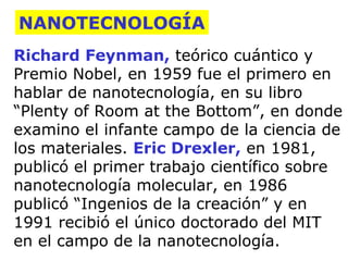 NANOTECNOLOGÍA
Richard Feynman, teórico cuántico y
Premio Nobel, en 1959 fue el primero en
hablar de nanotecnología, en su libro
“Plenty of Room at the Bottom”, en donde
examino el infante campo de la ciencia de
los materiales. Eric Drexler, en 1981,
publicó el primer trabajo científico sobre
nanotecnología molecular, en 1986
publicó “Ingenios de la creación” y en
1991 recibió el único doctorado del MIT
en el campo de la nanotecnología.

 