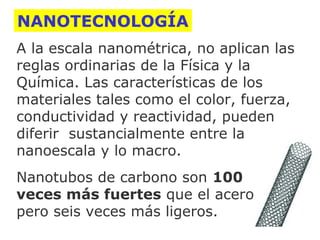 NANOTECNOLOGÍA
A la escala nanométrica, no aplican las
reglas ordinarias de la Física y la
Química. Las características de los
materiales tales como el color, fuerza,
conductividad y reactividad, pueden
diferir sustancialmente entre la
nanoescala y lo macro.
Nanotubos de carbono son 100
veces más fuertes que el acero
pero seis veces más ligeros.

 