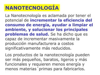 NANOTECNOLOGÍA
La Nanotecnología es aclamada por tener el
potencial de incrementar la eficiencia del
consumo de energía, ayudar a limpiar el
ambiente, y solucionar los principales
problemas de salud. Se ha dicho que es
capaz de incrementar masivamente la
producción manufacturera a costos
significativamente más reducidos.
Los productos de la nanotecnología pueden
ser más pequeños, baratos, ligeros y más
funcionales y requieren menos energía y
menos materias´primas para fabricarlos.

 