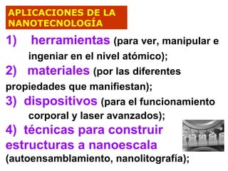 APLICACIONES DE LA
NANOTECNOLOGÍA

1)

herramientas (para ver, manipular e

ingeniar en el nivel atómico);
2) materiales (por las diferentes
propiedades que manifiestan);
3) dispositivos (para el funcionamiento
corporal y laser avanzados);

4) técnicas para construir
estructuras a nanoescala
(autoensamblamiento, nanolitografía);

 