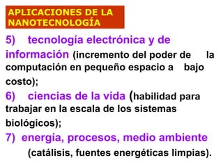 APLICACIONES DE LA
NANOTECNOLOGÍA

5) tecnología electrónica y de
información (incremento del poder de

la

computación en pequeño espacio a bajo
costo);
6) ciencias de la vida (habilidad para
trabajar en la escala de los sistemas
biológicos);

7) energía, procesos, medio ambiente
(catálisis, fuentes energéticas limpias).

 