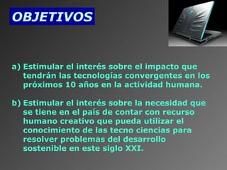 OBJETIVOS

 

a) Estimular el interés sobre el impacto que
tendrán las tecnologías convergentes en los
próximos 10 años en la actividad humana.
b) Estimular el interés sobre la necesidad que
se tiene en el país de contar con recurso
humano creativo que pueda utilizar el
conocimiento de las tecno ciencias para
resolver problemas del desarrollo
sostenible en este siglo XXI.

 