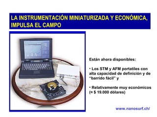 LA INSTRUMENTACIÓN MINIATURIZADA Y ECONÓMICA,
IMPULSA EL CAMPO

Están ahora disponibles:
• Los STM y AFM portatiles con
alta capacidad de definición y de
“barrido fácil” y
• Relativamente muy económicos
(≈ $ 19.000 dólares)

www.nanosurf.ch/

 