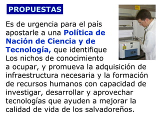 PROPUESTAS
Es de urgencia para el país
apostarle a una Política de
Nación de Ciencia y de
Tecnología, que identifique
Los nichos de conocimiento
a ocupar, y promueva la adquisición de
infraestructura necesaria y la formación
de recursos humanos con capacidad de
investigar, desarrollar y aprovechar
tecnologías que ayuden a mejorar la
calidad de vida de los salvadoreños.

 