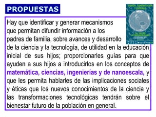 PROPUESTAS
Hay que identificar y generar mecanismos
que permitan difundir información a los
padres de familia, sobre avances y desarrollo
de la ciencia y la tecnología, de utilidad en la educación
inicial de sus hijos; proporcionarles guías para que
ayuden a sus hijos a introducirlos en los conceptos de
matemática, ciencias, ingenierías y de nanoescala, y
que les permita hablarles de las implicaciones sociales
y éticas que los nuevos conocimientos de la ciencia y
las transformaciones tecnológicas tendrán sobre el
bienestar futuro de la población en general.

 