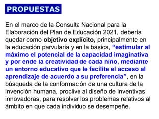 PROPUESTAS
En el marco de la Consulta Nacional para la
Elaboración del Plan de Educación 2021, debería
quedar como objetivo explícito, principalmente en
la educación parvularia y en la básica, “estimular al
máximo el potencial de la capacidad imaginativa
y por ende la creatividad de cada niño, mediante
un entorno educativo que le facilite el acceso al
aprendizaje de acuerdo a su preferencia”, en la
búsqueda de la conformación de una cultura de la
invención humana, proclive al diseño de inventivas
innovadoras, para resolver los problemas relativos al
ámbito en que cada individuo se desempeñe.

 