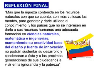 REFLEXIÓN FINAL
“Más que la riqueza contenida en los recursos
naturales con que se cuente, son más valiosas las
mentes, para generar y darle utilidad al
conocimiento, y los países que no se interesen en
darle a sus recursos humanos una adecuada
formación en ciencias naturales,
matemática e ingenierias,
manteniendo su creatividad base
del diseño y fuente de innovación,
no podrán sustentar su desarrollo y
condenaran a ésta y a las proximas
generaciones de sus ciudadanos a
vivir en la ignorancia y la pobreza”

 