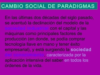 CAMBIO SOCIAL DE PARADIGMAS  
En las últimas dos décadas del siglo pasado,
se acentuó la declinación del modelo de la
sociedad industrial con el capital y las
máquinas como principales factores de
producción (en donde, se podía comprar
tecnología llave en mano y tener éxito
empresarial), y está surgiendo la sociedad
del conocimiento, caracterizada por la
aplicación intensiva del saber en todos los
órdenes de la vida.

 