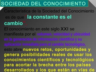 SOCIEDAD DEL CONOCIMIENTO 
Característica de la Sociedad del Conocimiento
es de que “la constante es el

cambio”.

El conocimiento en este siglo XXI se
manifiesta por el volumen, velocidad y ubicuidad
en la generación de información científica y su
aplicación inmediata para el cambio tecnológico,
esto abre nuevos retos, oportunidades y
genera posibilidades reales de usar los
conocimientos científicos y tecnológicos
para acortar la brecha entre los países
desarrollados y los que están en vías de

 
