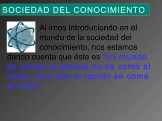 SOCIEDAD DEL CONOCIMIENTO 
Al irnos introduciendo en el
mundo de la sociedad del
conocimiento, nos estamos
dando cuenta que éste es “un mundo
en donde el grande no se come al
chico, sino que el rápido se come
al lento”

 