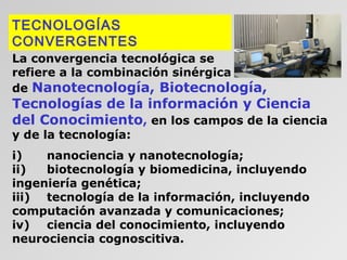 TECNOLOGÍAS
CONVERGENTES
La convergencia tecnológica se
refiere a la combinación sinérgica
de Nanotecnología, Biotecnología,

Tecnologías de la información y Ciencia
del Conocimiento, en los campos de la ciencia
y de la tecnología:

i)
nanociencia y nanotecnología;
ii)
biotecnología y biomedicina, incluyendo
ingeniería genética;
iii) tecnología de la información, incluyendo
computación avanzada y comunicaciones;
iv) ciencia del conocimiento, incluyendo
neurociencia cognoscitiva.

 