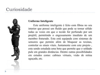 Curiosidade
Uniforme Inteligente
Este uniforme inteligente é feito com fibras no seu
interior que possui um fluído que pode se tornar sólido
todas as vezes em que o tecido for perfurado por um
projétil, permitindo o engessamento imediato de um
membro fraturado. Esta está equipada com sistemas de
sensores que permite além de bloquear as toxinas,
controlar os sinais vitais. Juntamente com este projeto ,
esta sendo estudada uma bota que permite que o soldado
pule em grandes distâncias. Dentre outras possibilidades
em estudos como: cabines virtuais, visão de retina
aguçada, etc.

 