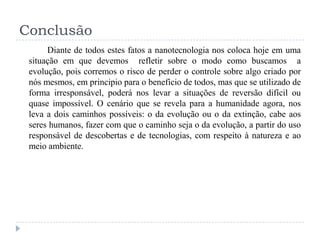Conclusão
Diante de todos estes fatos a nanotecnologia nos coloca hoje em uma
situação em que devemos refletir sobre o modo como buscamos a
evolução, pois corremos o risco de perder o controle sobre algo criado por
nós mesmos, em principio para o benefício de todos, mas que se utilizado de
forma irresponsável, poderá nos levar a situações de reversão difícil ou
quase impossível. O cenário que se revela para a humanidade agora, nos
leva a dois caminhos possíveis: o da evolução ou o da extinção, cabe aos
seres humanos, fazer com que o caminho seja o da evolução, a partir do uso
responsável de descobertas e de tecnologias, com respeito à natureza e ao
meio ambiente.

 