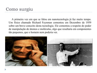 Como surgiu
A primeira vez em que se falou em nanotecnologia já faz muito tempo.
Um físico chamado Richard Feynman comentou em Dezembro de 1959
sobre um breve conceito desta tecnologia. Ele comentou a respeito do poder
de manipulação de átomos e moléculas, algo que resultaria em componentes
tão pequenos, que o homem nem poderia ver.

 