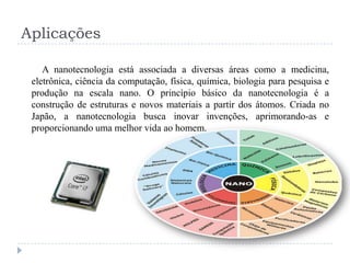 Aplicações
A nanotecnologia está associada a diversas áreas como a medicina,
eletrônica, ciência da computação, física, química, biologia para pesquisa e
produção na escala nano. O princípio básico da nanotecnologia é a
construção de estruturas e novos materiais a partir dos átomos. Criada no
Japão, a nanotecnologia busca inovar invenções, aprimorando-as e
proporcionando uma melhor vida ao homem.

 